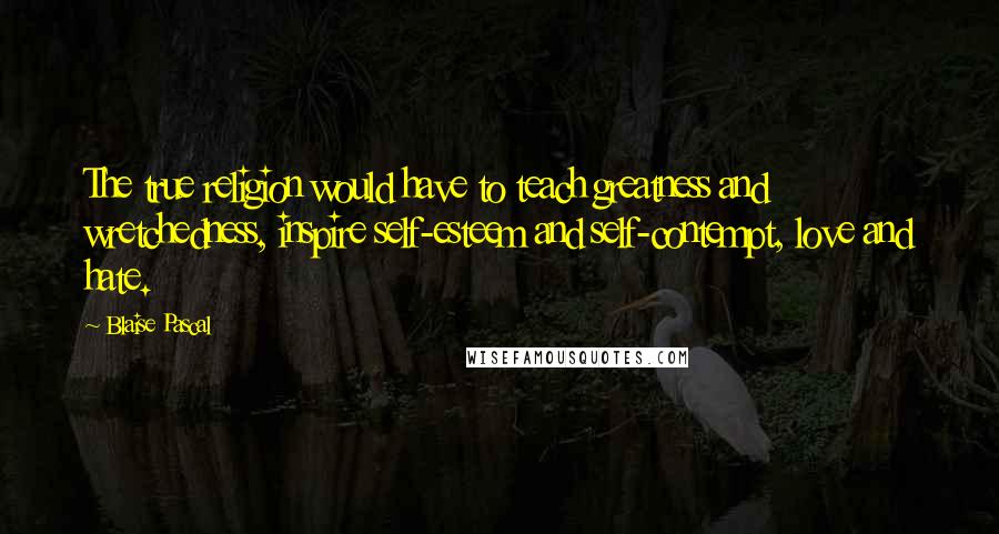 Blaise Pascal Quotes: The true religion would have to teach greatness and wretchedness, inspire self-esteem and self-contempt, love and hate.