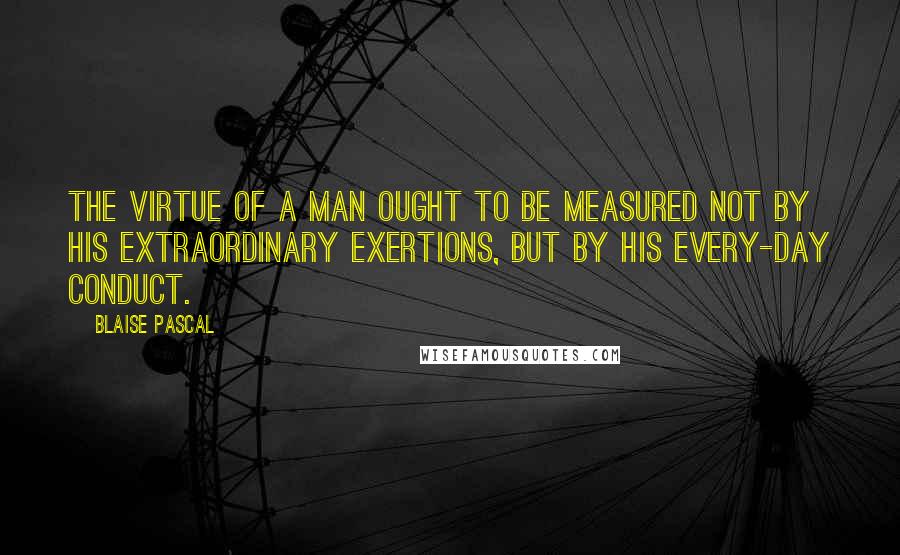 Blaise Pascal Quotes: The virtue of a man ought to be measured not by his extraordinary exertions, but by his every-day conduct.