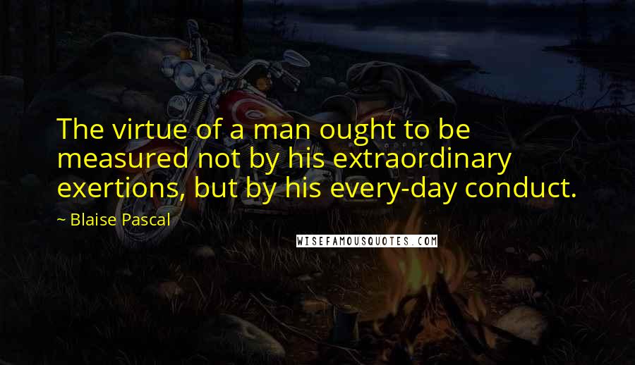 Blaise Pascal Quotes: The virtue of a man ought to be measured not by his extraordinary exertions, but by his every-day conduct.