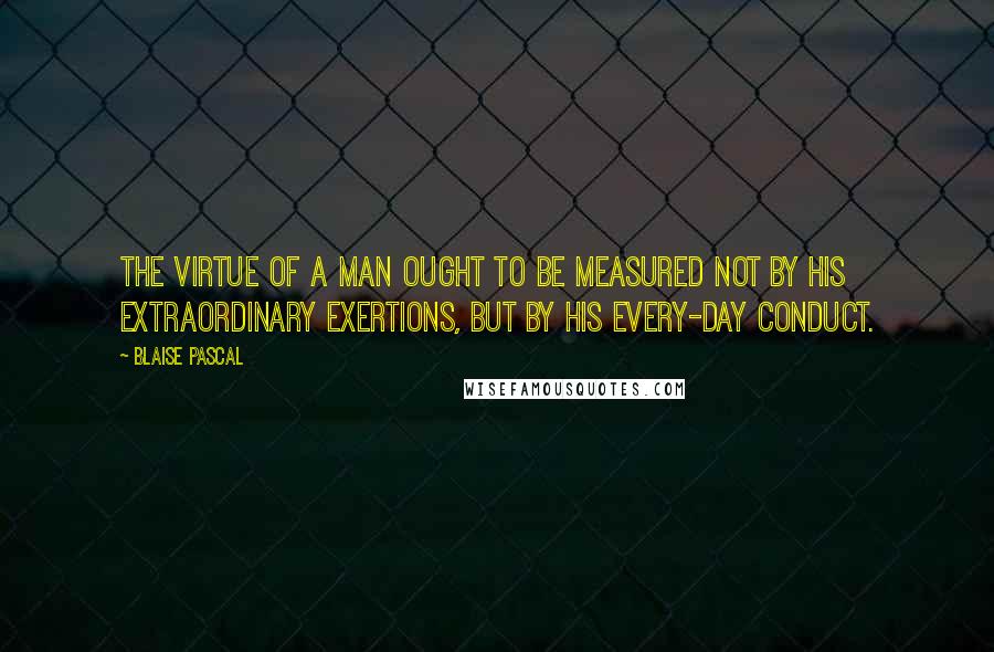 Blaise Pascal Quotes: The virtue of a man ought to be measured not by his extraordinary exertions, but by his every-day conduct.
