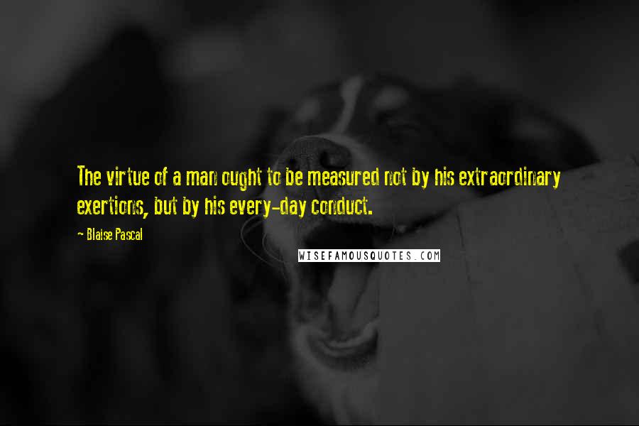 Blaise Pascal Quotes: The virtue of a man ought to be measured not by his extraordinary exertions, but by his every-day conduct.