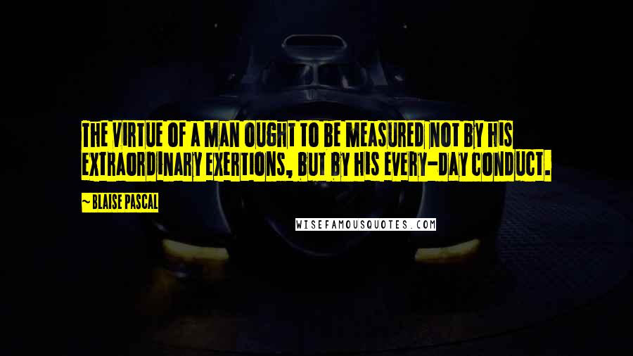 Blaise Pascal Quotes: The virtue of a man ought to be measured not by his extraordinary exertions, but by his every-day conduct.