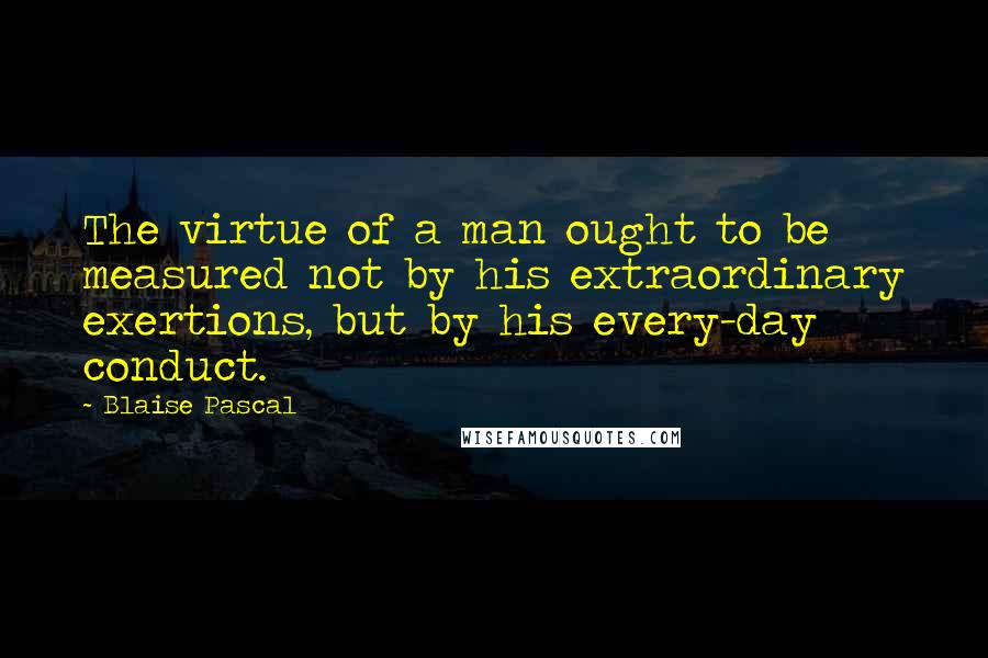 Blaise Pascal Quotes: The virtue of a man ought to be measured not by his extraordinary exertions, but by his every-day conduct.