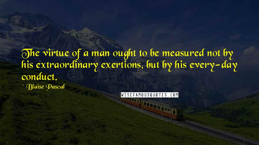 Blaise Pascal Quotes: The virtue of a man ought to be measured not by his extraordinary exertions, but by his every-day conduct.