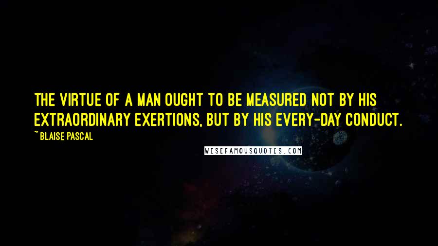 Blaise Pascal Quotes: The virtue of a man ought to be measured not by his extraordinary exertions, but by his every-day conduct.