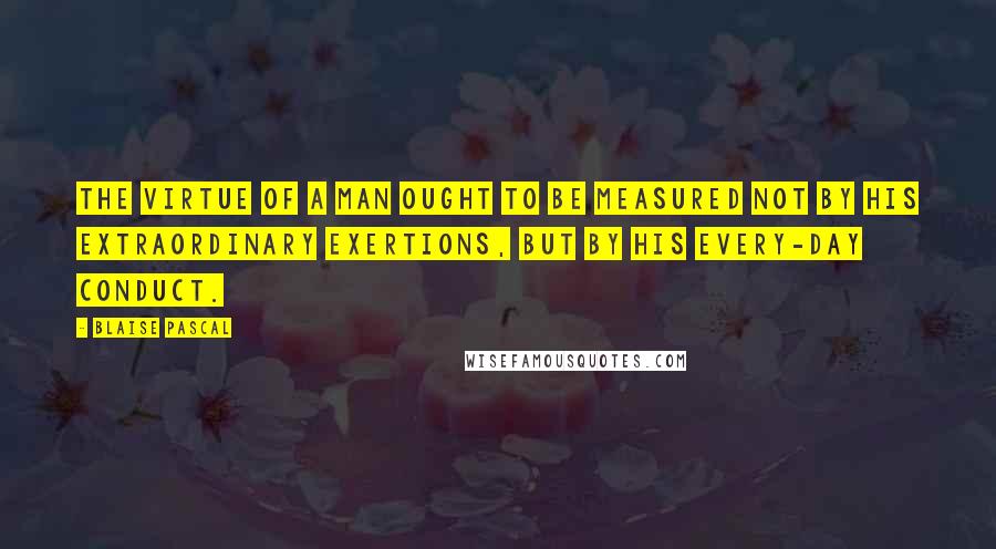 Blaise Pascal Quotes: The virtue of a man ought to be measured not by his extraordinary exertions, but by his every-day conduct.