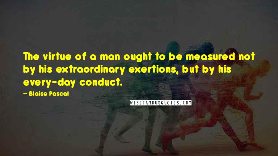 Blaise Pascal Quotes: The virtue of a man ought to be measured not by his extraordinary exertions, but by his every-day conduct.