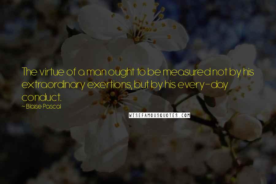 Blaise Pascal Quotes: The virtue of a man ought to be measured not by his extraordinary exertions, but by his every-day conduct.