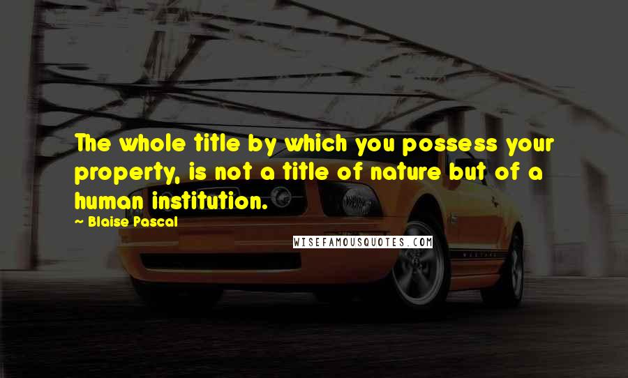 Blaise Pascal Quotes: The whole title by which you possess your property, is not a title of nature but of a human institution.