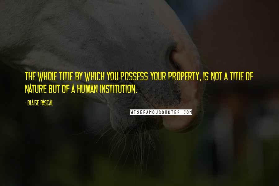 Blaise Pascal Quotes: The whole title by which you possess your property, is not a title of nature but of a human institution.