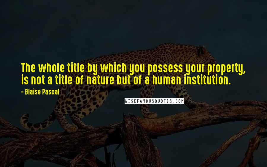 Blaise Pascal Quotes: The whole title by which you possess your property, is not a title of nature but of a human institution.