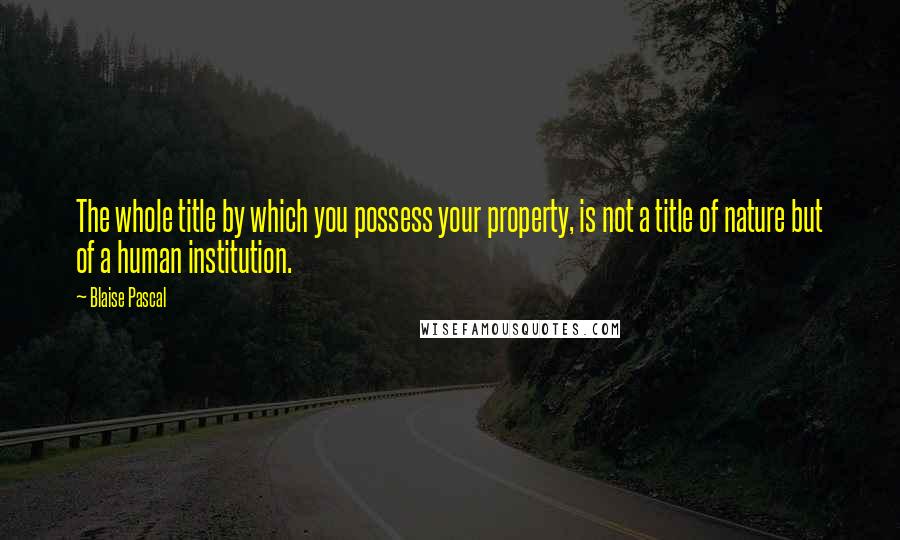 Blaise Pascal Quotes: The whole title by which you possess your property, is not a title of nature but of a human institution.