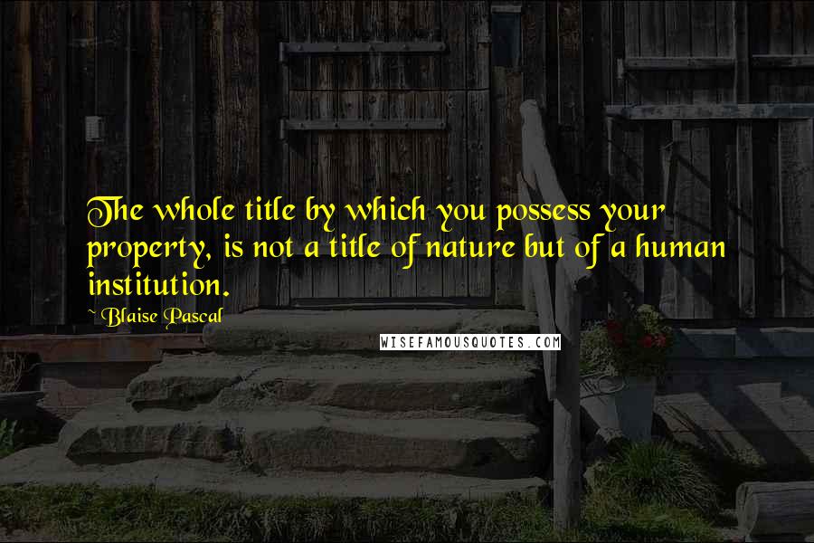 Blaise Pascal Quotes: The whole title by which you possess your property, is not a title of nature but of a human institution.