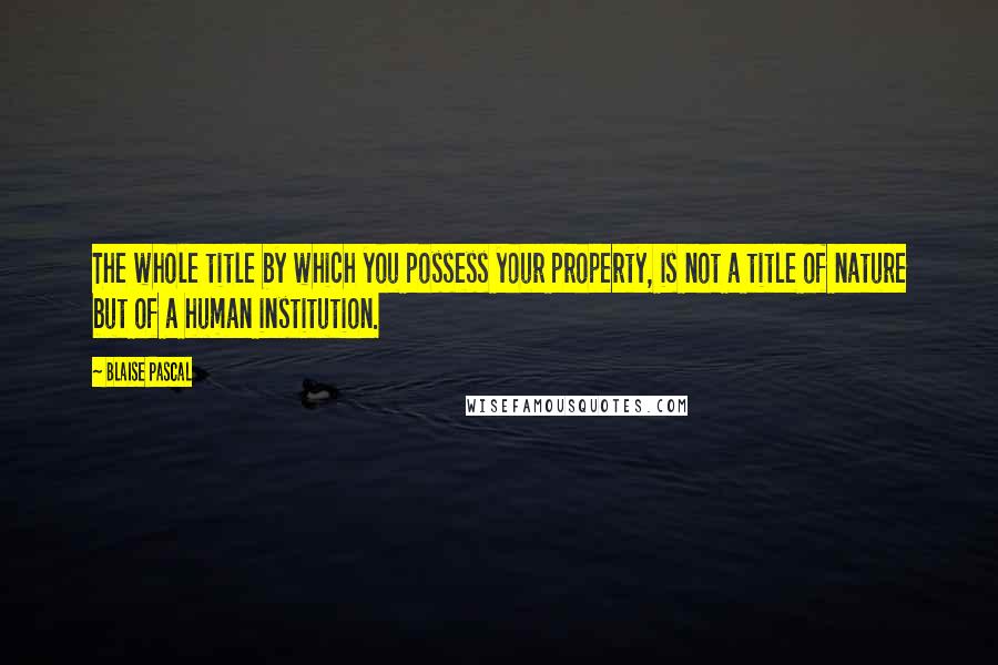 Blaise Pascal Quotes: The whole title by which you possess your property, is not a title of nature but of a human institution.