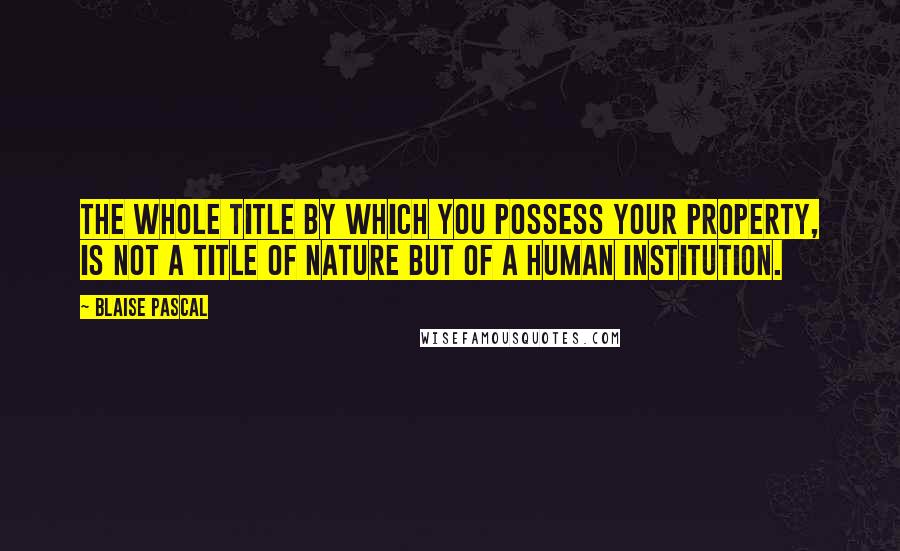 Blaise Pascal Quotes: The whole title by which you possess your property, is not a title of nature but of a human institution.