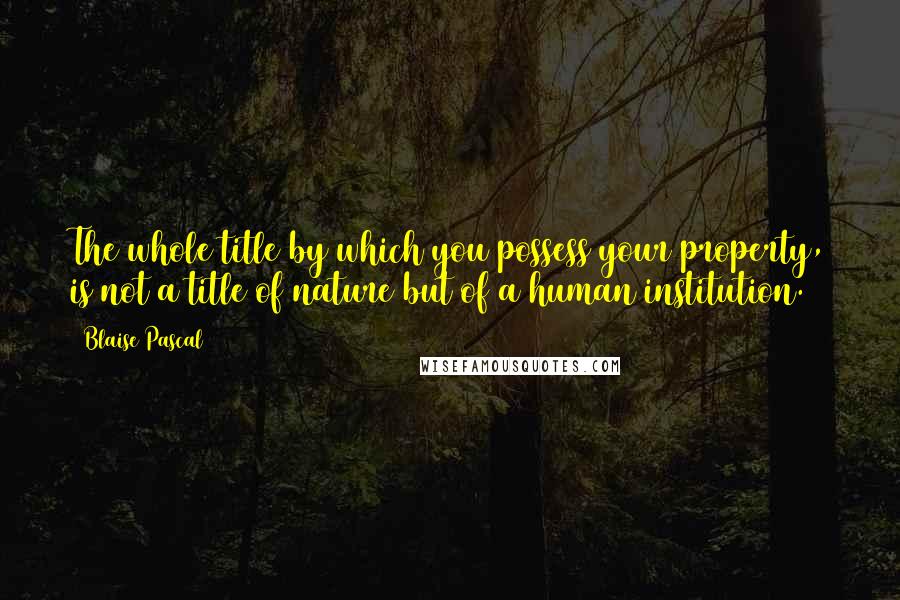 Blaise Pascal Quotes: The whole title by which you possess your property, is not a title of nature but of a human institution.