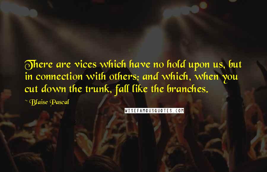 Blaise Pascal Quotes: There are vices which have no hold upon us, but in connection with others; and which, when you cut down the trunk, fall like the branches.