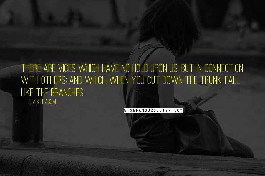 Blaise Pascal Quotes: There are vices which have no hold upon us, but in connection with others; and which, when you cut down the trunk, fall like the branches.