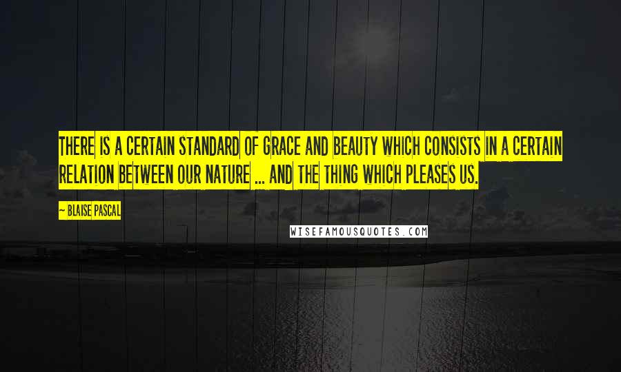 Blaise Pascal Quotes: There is a certain standard of grace and beauty which consists in a certain relation between our nature ... and the thing which pleases us.