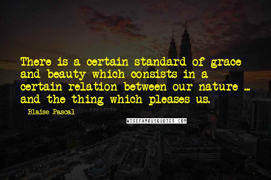 Blaise Pascal Quotes: There is a certain standard of grace and beauty which consists in a certain relation between our nature ... and the thing which pleases us.