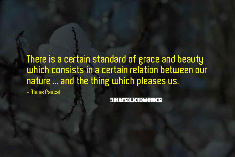 Blaise Pascal Quotes: There is a certain standard of grace and beauty which consists in a certain relation between our nature ... and the thing which pleases us.