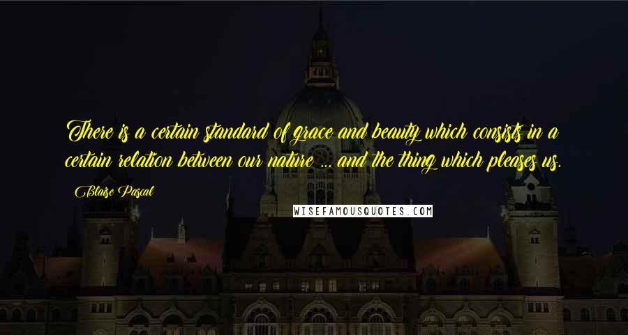 Blaise Pascal Quotes: There is a certain standard of grace and beauty which consists in a certain relation between our nature ... and the thing which pleases us.