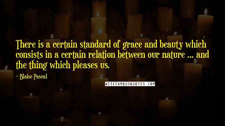 Blaise Pascal Quotes: There is a certain standard of grace and beauty which consists in a certain relation between our nature ... and the thing which pleases us.