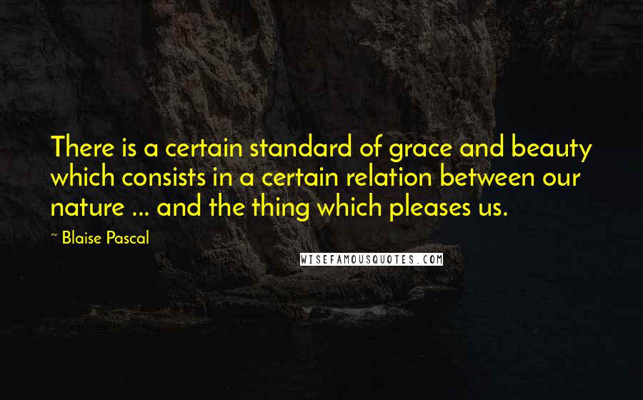 Blaise Pascal Quotes: There is a certain standard of grace and beauty which consists in a certain relation between our nature ... and the thing which pleases us.