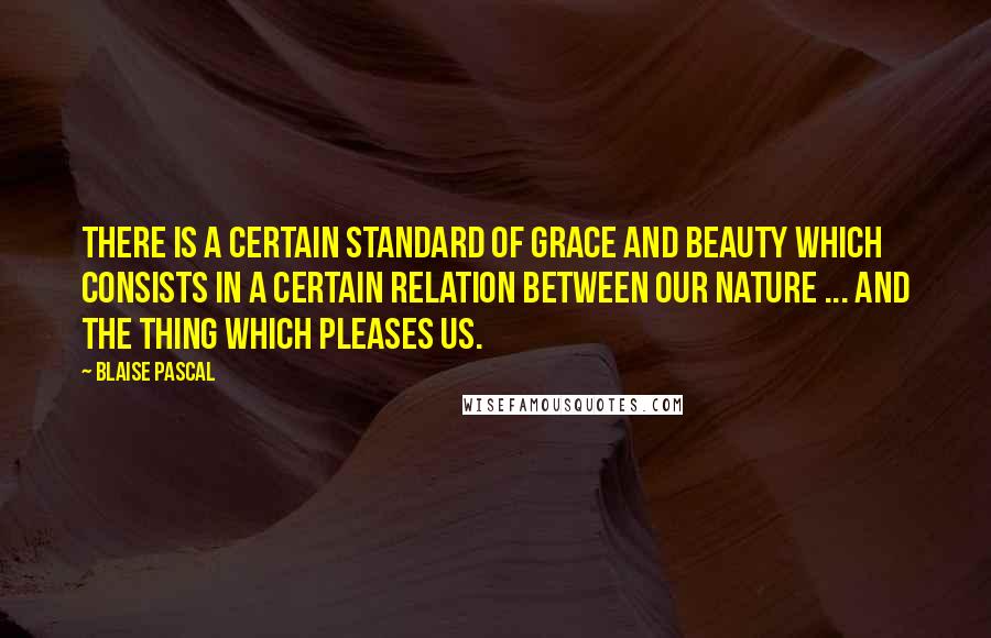 Blaise Pascal Quotes: There is a certain standard of grace and beauty which consists in a certain relation between our nature ... and the thing which pleases us.