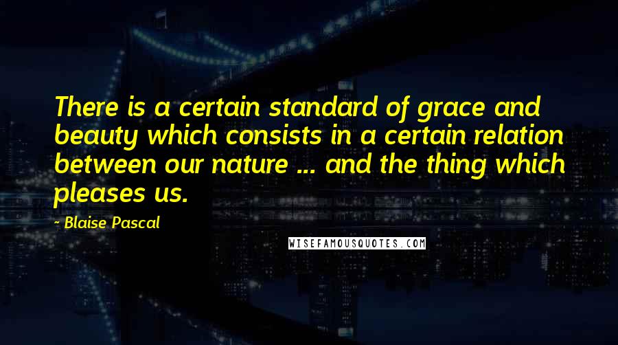 Blaise Pascal Quotes: There is a certain standard of grace and beauty which consists in a certain relation between our nature ... and the thing which pleases us.