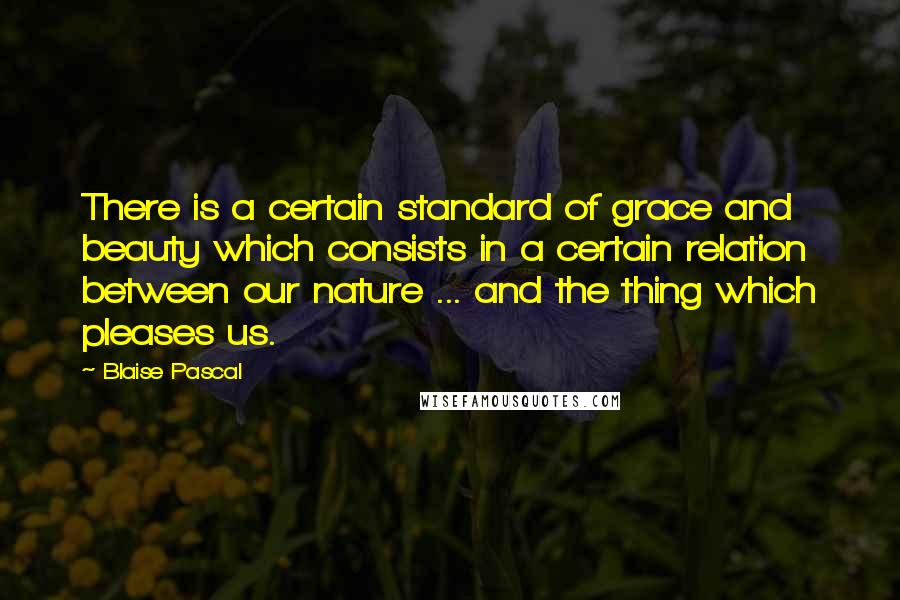 Blaise Pascal Quotes: There is a certain standard of grace and beauty which consists in a certain relation between our nature ... and the thing which pleases us.