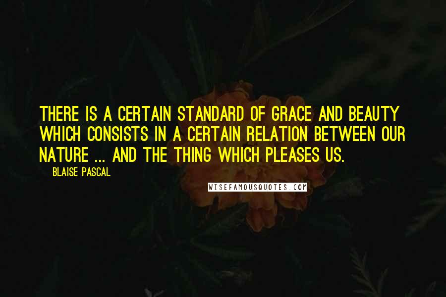 Blaise Pascal Quotes: There is a certain standard of grace and beauty which consists in a certain relation between our nature ... and the thing which pleases us.