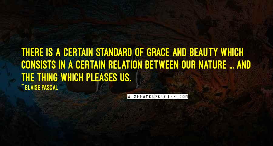 Blaise Pascal Quotes: There is a certain standard of grace and beauty which consists in a certain relation between our nature ... and the thing which pleases us.