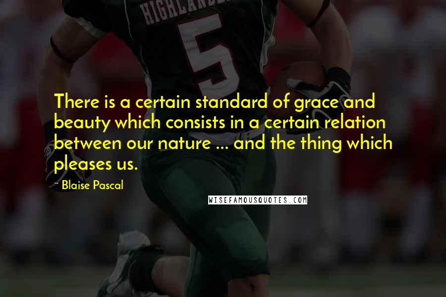 Blaise Pascal Quotes: There is a certain standard of grace and beauty which consists in a certain relation between our nature ... and the thing which pleases us.