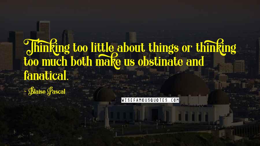 Blaise Pascal Quotes: Thinking too little about things or thinking too much both make us obstinate and fanatical.