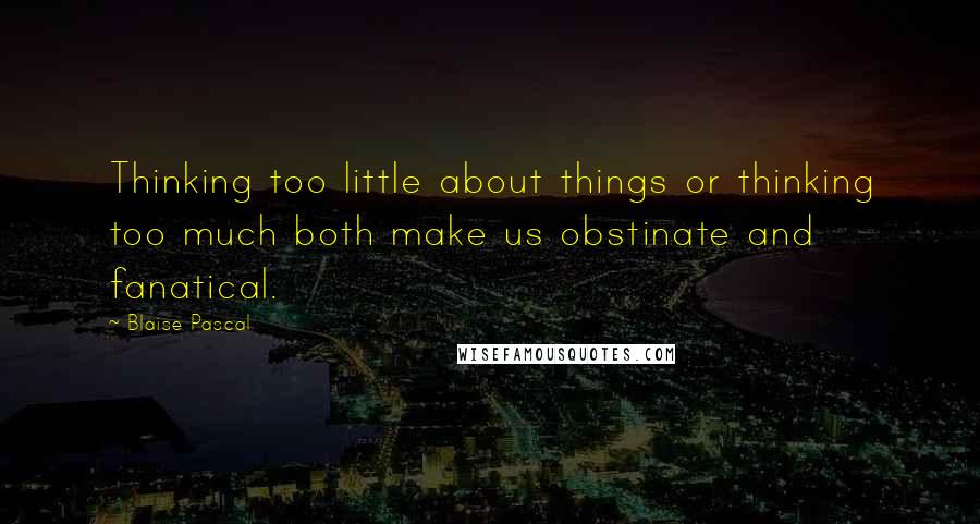 Blaise Pascal Quotes: Thinking too little about things or thinking too much both make us obstinate and fanatical.