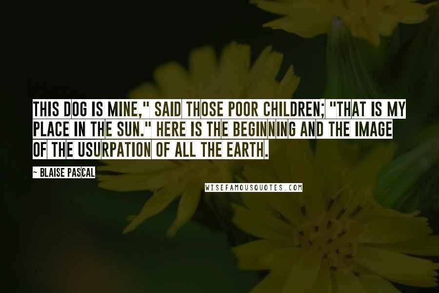 Blaise Pascal Quotes: This dog is mine," said those poor children; "that is my place in the sun." Here is the beginning and the image of the usurpation of all the earth.