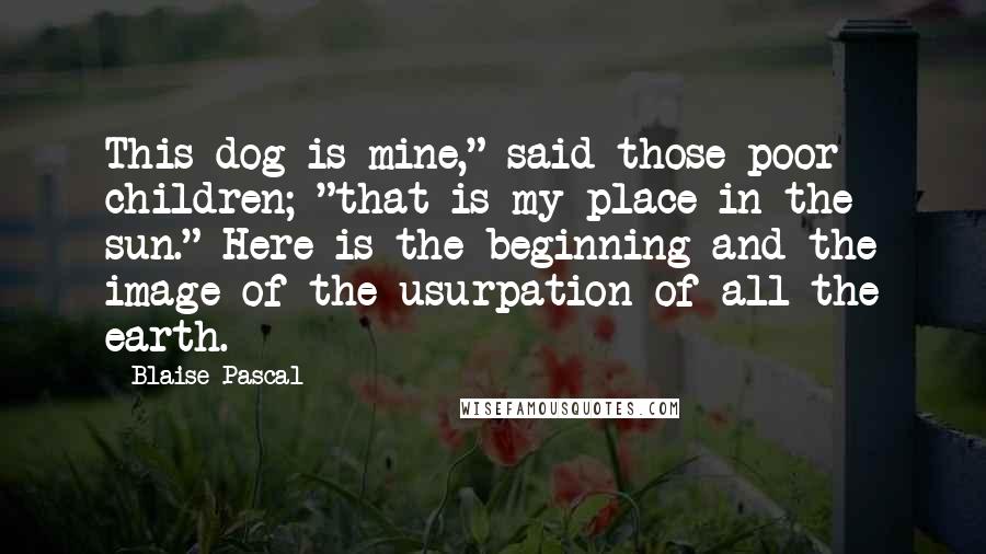 Blaise Pascal Quotes: This dog is mine," said those poor children; "that is my place in the sun." Here is the beginning and the image of the usurpation of all the earth.