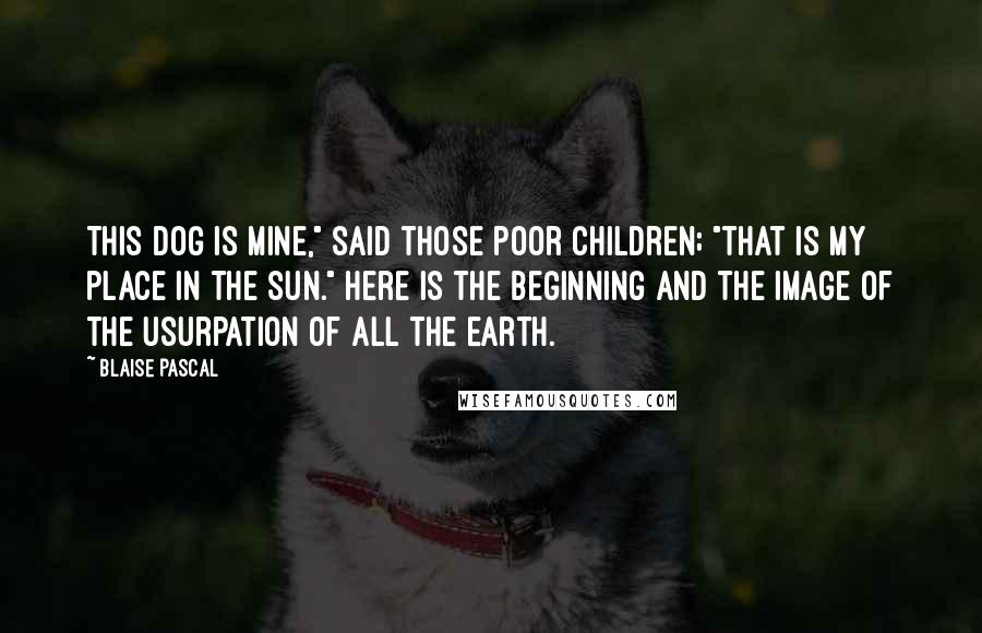 Blaise Pascal Quotes: This dog is mine," said those poor children; "that is my place in the sun." Here is the beginning and the image of the usurpation of all the earth.