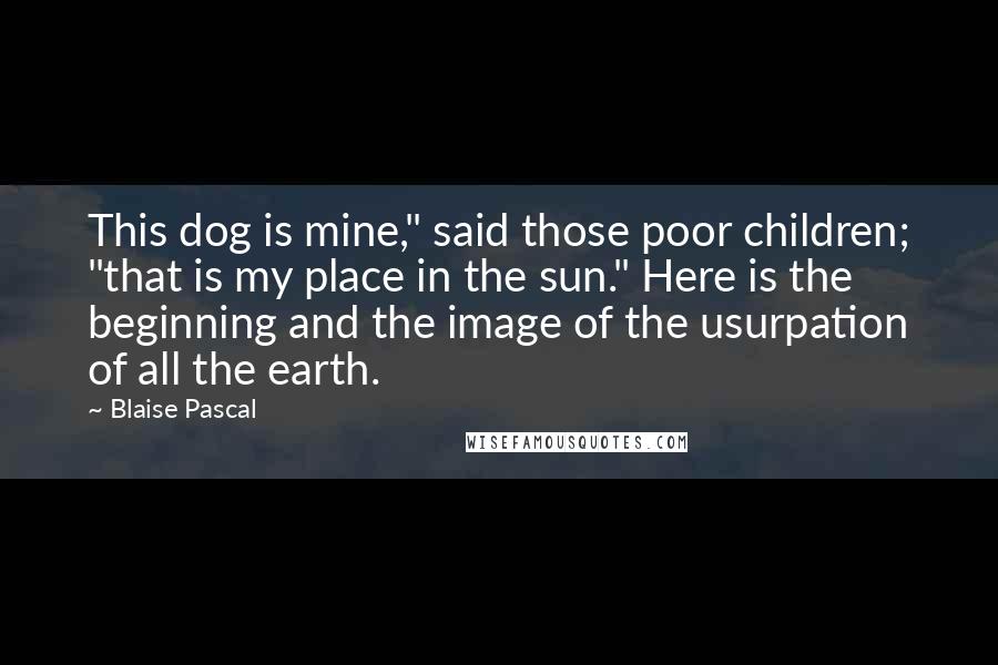 Blaise Pascal Quotes: This dog is mine," said those poor children; "that is my place in the sun." Here is the beginning and the image of the usurpation of all the earth.