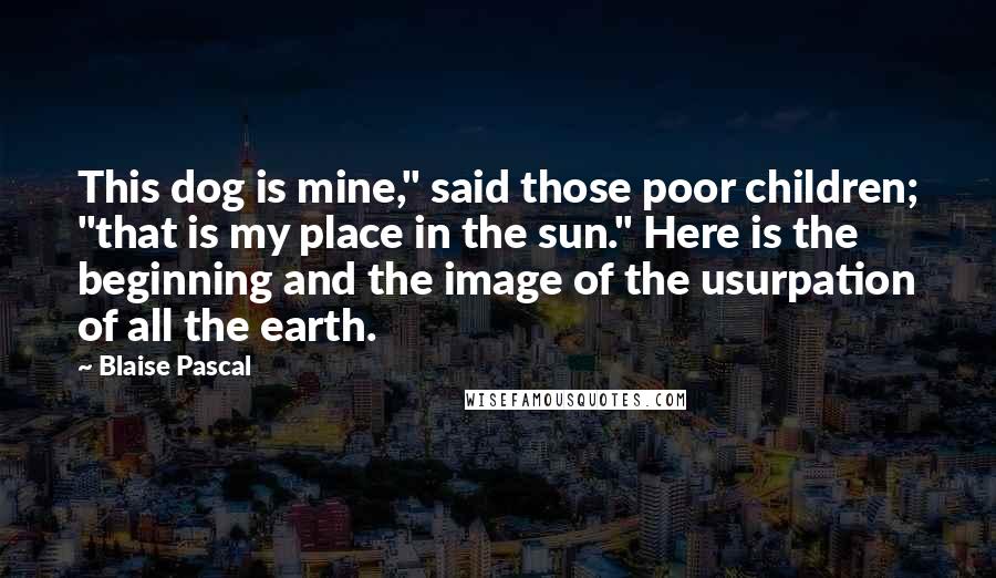 Blaise Pascal Quotes: This dog is mine," said those poor children; "that is my place in the sun." Here is the beginning and the image of the usurpation of all the earth.