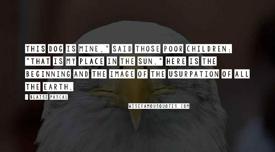 Blaise Pascal Quotes: This dog is mine," said those poor children; "that is my place in the sun." Here is the beginning and the image of the usurpation of all the earth.