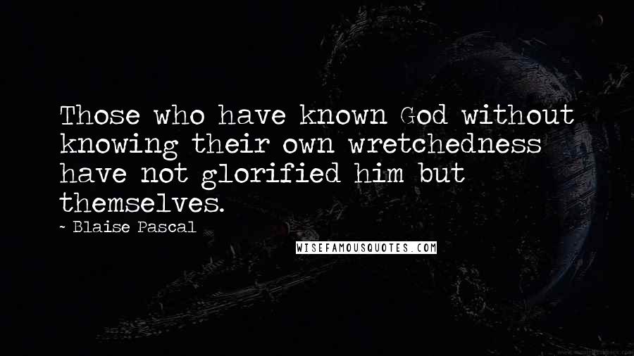 Blaise Pascal Quotes: Those who have known God without knowing their own wretchedness have not glorified him but themselves.