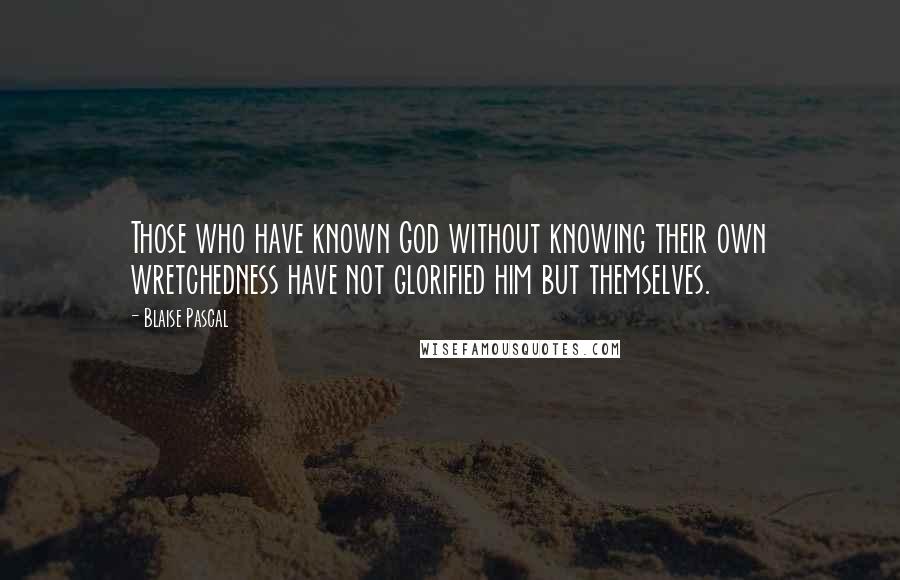 Blaise Pascal Quotes: Those who have known God without knowing their own wretchedness have not glorified him but themselves.