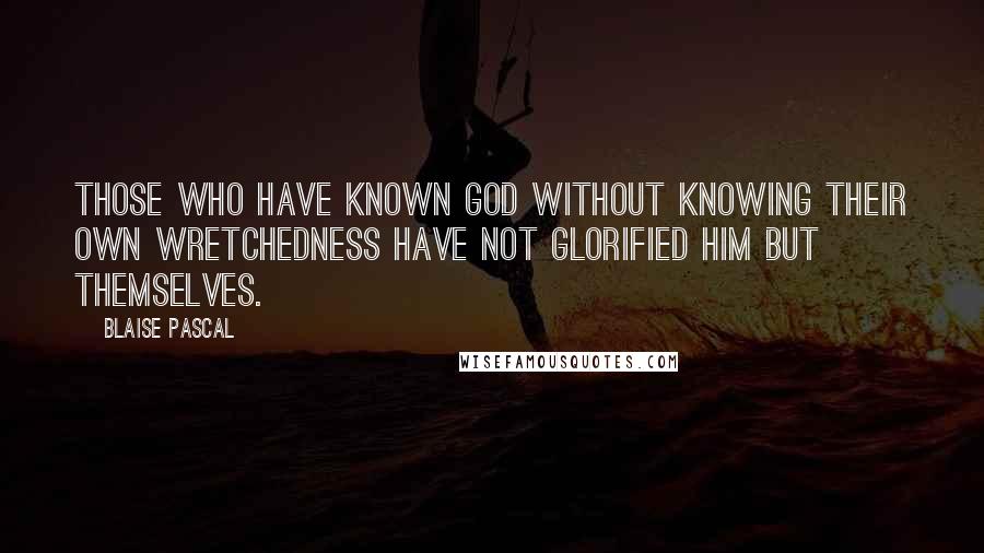 Blaise Pascal Quotes: Those who have known God without knowing their own wretchedness have not glorified him but themselves.