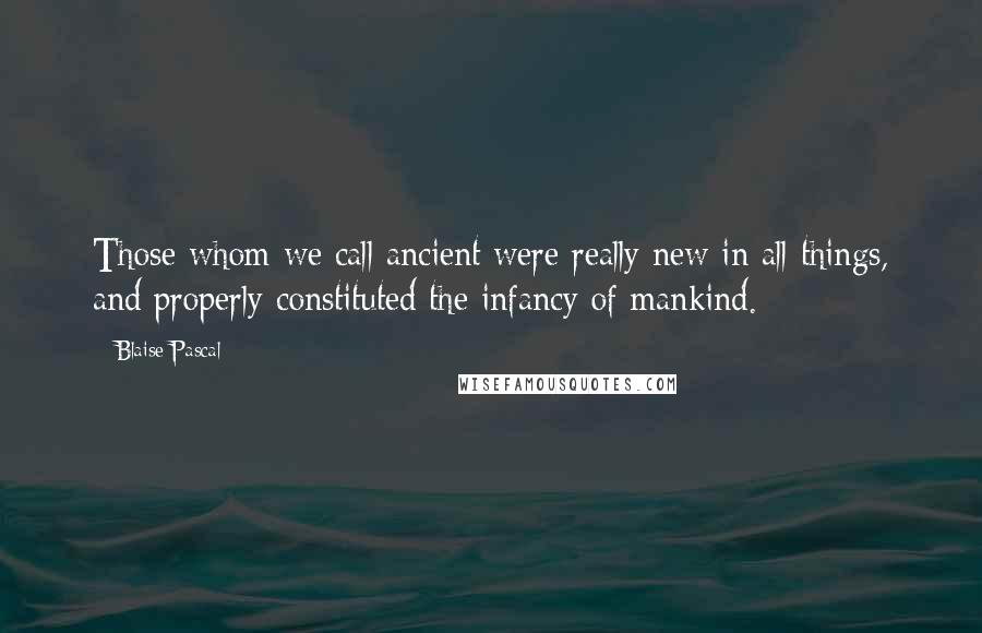 Blaise Pascal Quotes: Those whom we call ancient were really new in all things, and properly constituted the infancy of mankind.