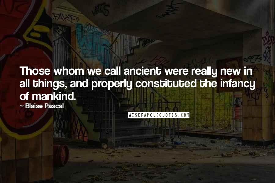 Blaise Pascal Quotes: Those whom we call ancient were really new in all things, and properly constituted the infancy of mankind.