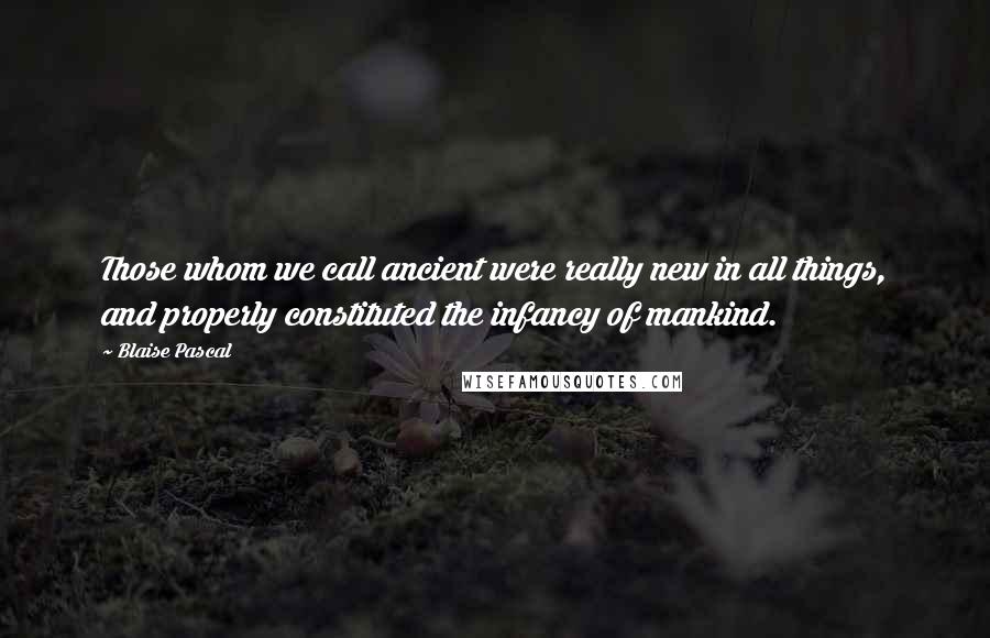 Blaise Pascal Quotes: Those whom we call ancient were really new in all things, and properly constituted the infancy of mankind.