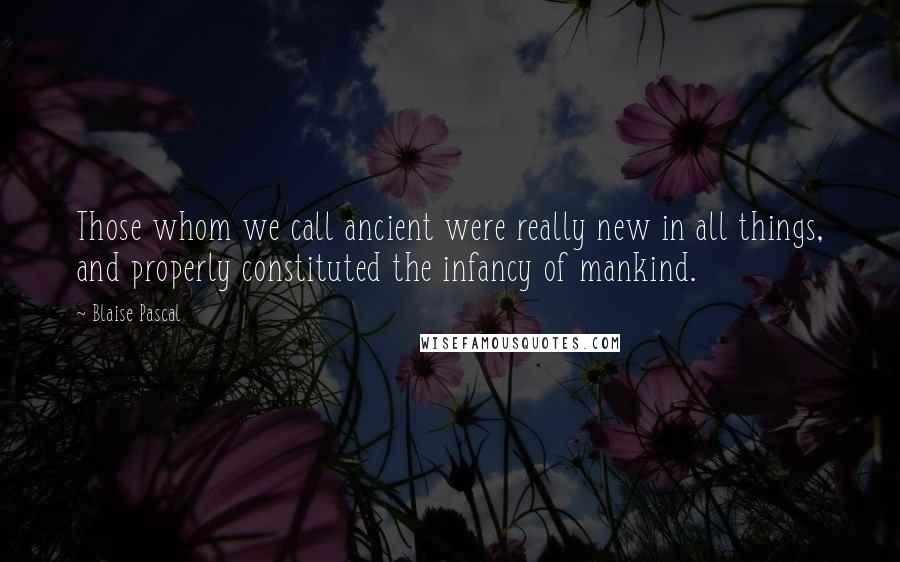 Blaise Pascal Quotes: Those whom we call ancient were really new in all things, and properly constituted the infancy of mankind.