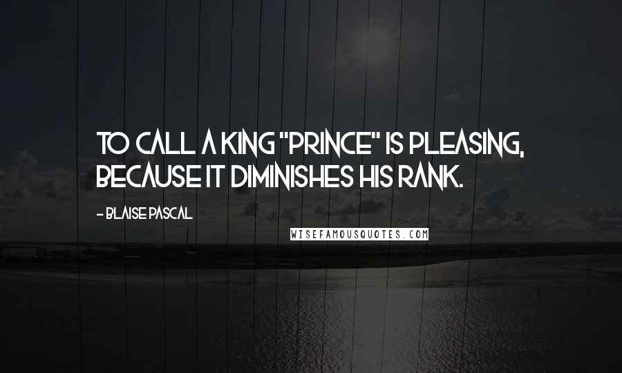 Blaise Pascal Quotes: To call a king "Prince" is pleasing, because it diminishes his rank.